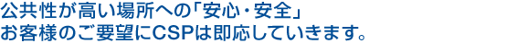 公共性が高い場所への「安心・安全」お客様のご要望にCSPは即応していきます。