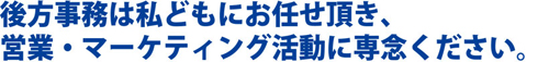 後方事務は私どもにお任せ頂き、営業・マーケティング活動に専念ください。